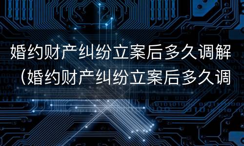 婚约财产纠纷立案后多久调解（婚约财产纠纷立案后多久调解有效）