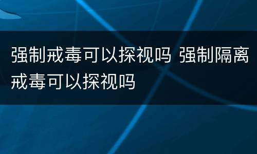 强制戒毒可以探视吗 强制隔离戒毒可以探视吗