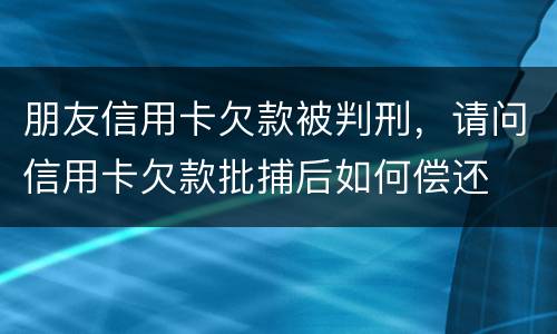 朋友信用卡欠款被判刑，请问信用卡欠款批捕后如何偿还