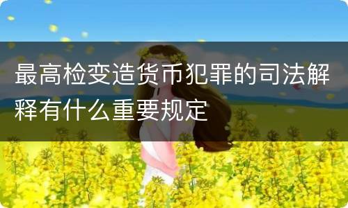 最高检变造货币犯罪的司法解释有什么重要规定