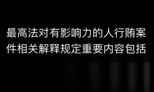 最高法对有影响力的人行贿案件相关解释规定重要内容包括什么