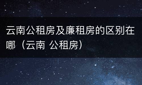 云南公租房及廉租房的区别在哪（云南 公租房）