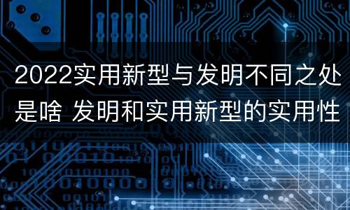 2022实用新型与发明不同之处是啥 发明和实用新型的实用性