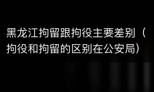 黑龙江拘留跟拘役主要差别（拘役和拘留的区别在公安局）