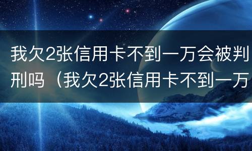 我欠2张信用卡不到一万会被判刑吗（我欠2张信用卡不到一万会被判刑吗知乎）