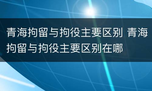 青海拘留与拘役主要区别 青海拘留与拘役主要区别在哪