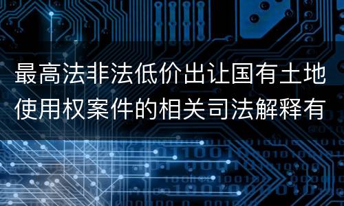 最高法非法低价出让国有土地使用权案件的相关司法解释有什么重要内容