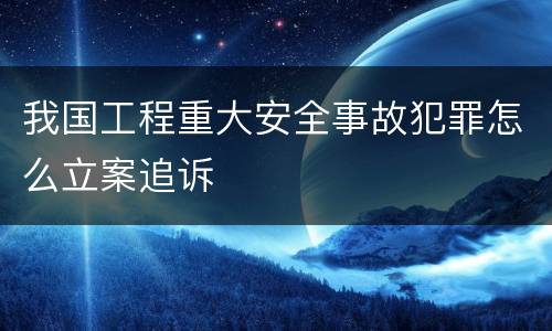 我国工程重大安全事故犯罪怎么立案追诉