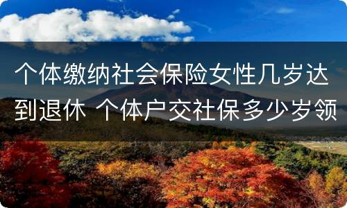 个体缴纳社会保险女性几岁达到退休 个体户交社保多少岁领退休金
