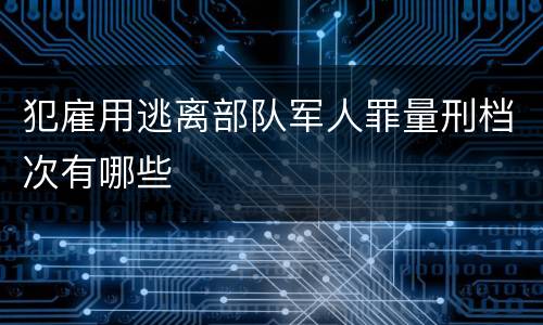 犯雇用逃离部队军人罪量刑档次有哪些