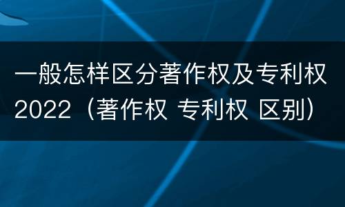 一般怎样区分著作权及专利权2022（著作权 专利权 区别）