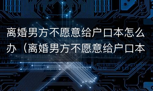 离婚男方不愿意给户口本怎么办（离婚男方不愿意给户口本怎么办呢）