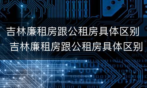 吉林廉租房跟公租房具体区别 吉林廉租房跟公租房具体区别在哪
