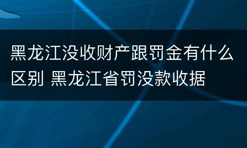 黑龙江没收财产跟罚金有什么区别 黑龙江省罚没款收据