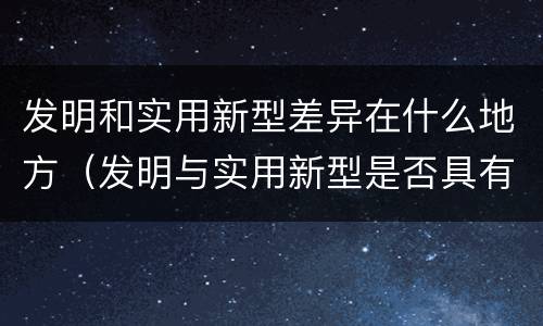 发明和实用新型差异在什么地方（发明与实用新型是否具有实用性）
