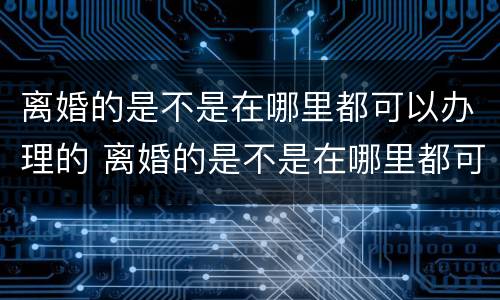离婚的是不是在哪里都可以办理的 离婚的是不是在哪里都可以办理的呢