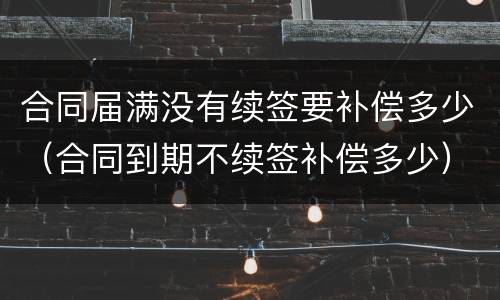 合同届满没有续签要补偿多少（合同到期不续签补偿多少）