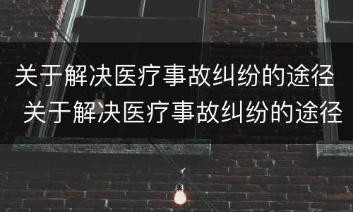 关于解决医疗事故纠纷的途径 关于解决医疗事故纠纷的途径有