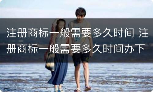 注册商标一般需要多久时间 注册商标一般需要多久时间办下来