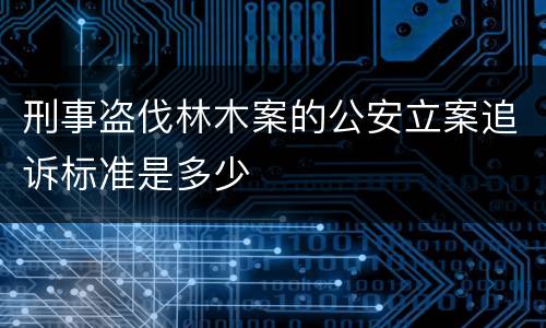刑事盗伐林木案的公安立案追诉标准是多少