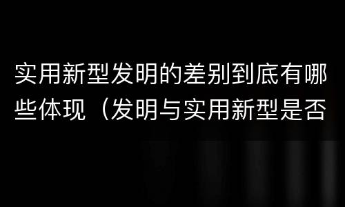 实用新型发明的差别到底有哪些体现（发明与实用新型是否具有实用性）
