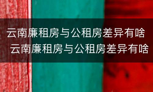 云南廉租房与公租房差异有啥 云南廉租房与公租房差异有啥区别