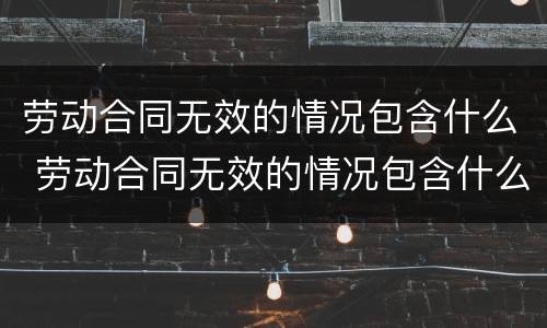 劳动合同无效的情况包含什么 劳动合同无效的情况包含什么情形