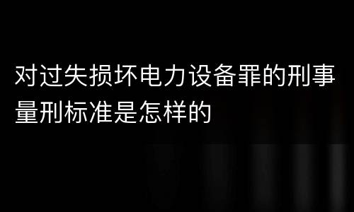 对过失损坏电力设备罪的刑事量刑标准是怎样的