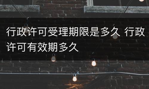 行政许可受理期限是多久 行政许可有效期多久