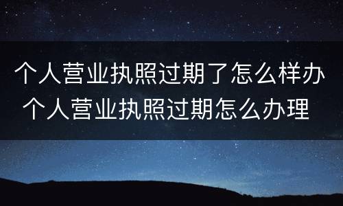 个人营业执照过期了怎么样办 个人营业执照过期怎么办理