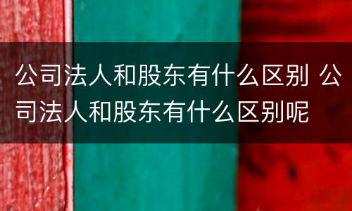 公司法人和股东有什么区别 公司法人和股东有什么区别呢