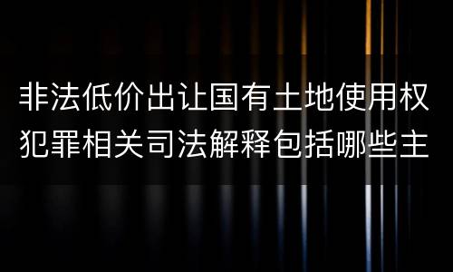 非法低价出让国有土地使用权犯罪相关司法解释包括哪些主要内容