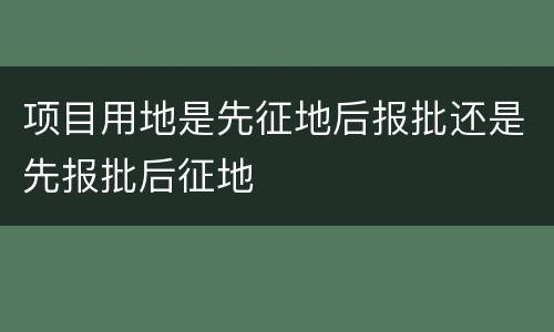项目用地是先征地后报批还是先报批后征地