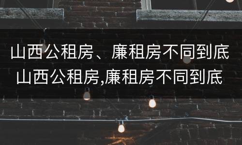 山西公租房、廉租房不同到底 山西公租房,廉租房不同到底怎么办