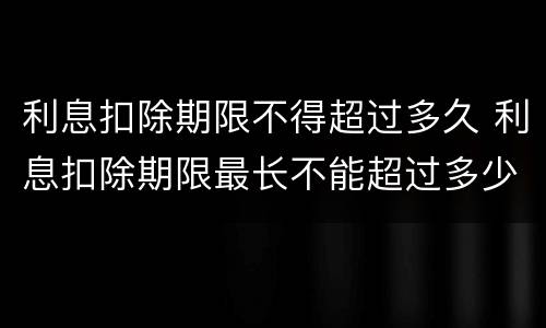 利息扣除期限不得超过多久 利息扣除期限最长不能超过多少个月