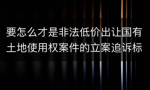 要怎么才是非法低价出让国有土地使用权案件的立案追诉标准