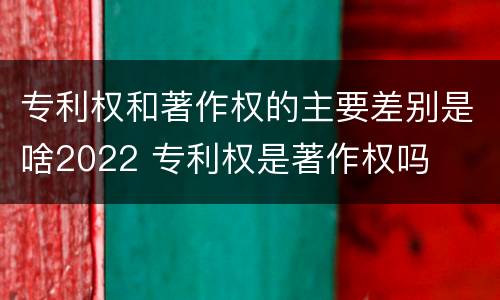 专利权和著作权的主要差别是啥2022 专利权是著作权吗