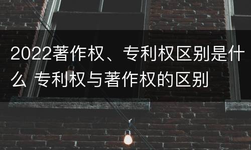 2022著作权、专利权区别是什么 专利权与著作权的区别