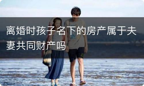 离婚时孩子名下的房产属于夫妻共同财产吗