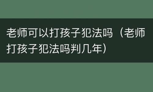 老师可以打孩子犯法吗（老师打孩子犯法吗判几年）