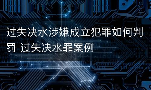 过失决水涉嫌成立犯罪如何判罚 过失决水罪案例