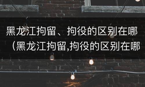 黑龙江拘留、拘役的区别在哪（黑龙江拘留,拘役的区别在哪儿）