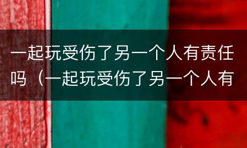一起玩受伤了另一个人有责任吗（一起玩受伤了另一个人有责任吗怎么赔偿）