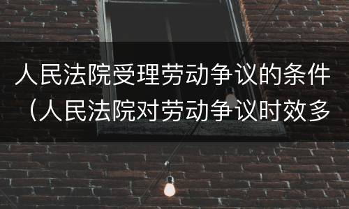人民法院受理劳动争议的条件（人民法院对劳动争议时效多长）