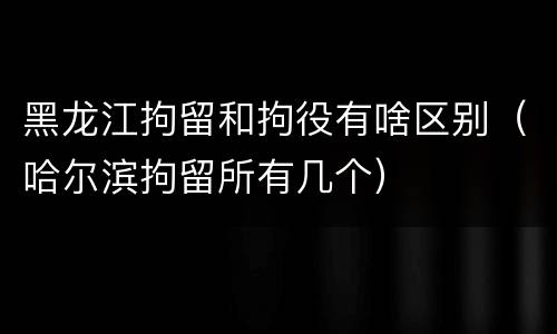 黑龙江拘留和拘役有啥区别（哈尔滨拘留所有几个）