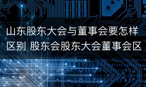 山东股东大会与董事会要怎样区别 股东会股东大会董事会区别