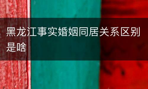 黑龙江事实婚姻同居关系区别是啥
