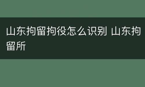 山东拘留拘役怎么识别 山东拘留所