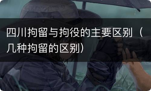 四川拘留与拘役的主要区别（几种拘留的区别）
