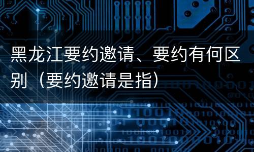 黑龙江要约邀请、要约有何区别（要约邀请是指）